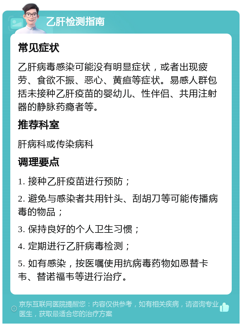 乙肝检测指南 常见症状 乙肝病毒感染可能没有明显症状，或者出现疲劳、食欲不振、恶心、黄疸等症状。易感人群包括未接种乙肝疫苗的婴幼儿、性伴侣、共用注射器的静脉药瘾者等。 推荐科室 肝病科或传染病科 调理要点 1. 接种乙肝疫苗进行预防； 2. 避免与感染者共用针头、刮胡刀等可能传播病毒的物品； 3. 保持良好的个人卫生习惯； 4. 定期进行乙肝病毒检测； 5. 如有感染，按医嘱使用抗病毒药物如恩替卡韦、替诺福韦等进行治疗。