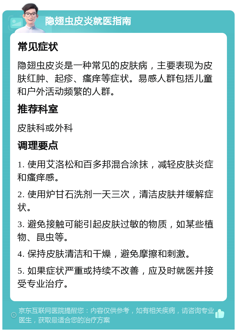 隐翅虫皮炎就医指南 常见症状 隐翅虫皮炎是一种常见的皮肤病，主要表现为皮肤红肿、起疹、瘙痒等症状。易感人群包括儿童和户外活动频繁的人群。 推荐科室 皮肤科或外科 调理要点 1. 使用艾洛松和百多邦混合涂抹，减轻皮肤炎症和瘙痒感。 2. 使用炉甘石洗剂一天三次，清洁皮肤并缓解症状。 3. 避免接触可能引起皮肤过敏的物质，如某些植物、昆虫等。 4. 保持皮肤清洁和干燥，避免摩擦和刺激。 5. 如果症状严重或持续不改善，应及时就医并接受专业治疗。