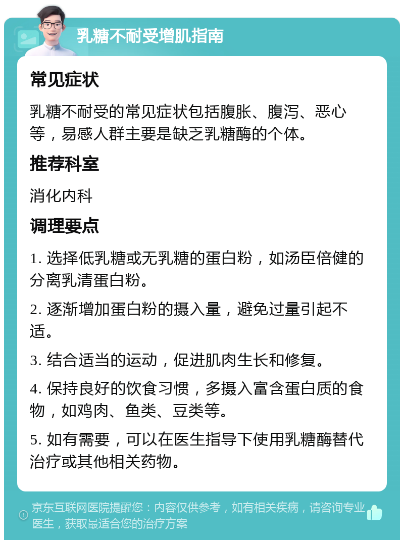 乳糖不耐受增肌指南 常见症状 乳糖不耐受的常见症状包括腹胀、腹泻、恶心等，易感人群主要是缺乏乳糖酶的个体。 推荐科室 消化内科 调理要点 1. 选择低乳糖或无乳糖的蛋白粉，如汤臣倍健的分离乳清蛋白粉。 2. 逐渐增加蛋白粉的摄入量，避免过量引起不适。 3. 结合适当的运动，促进肌肉生长和修复。 4. 保持良好的饮食习惯，多摄入富含蛋白质的食物，如鸡肉、鱼类、豆类等。 5. 如有需要，可以在医生指导下使用乳糖酶替代治疗或其他相关药物。