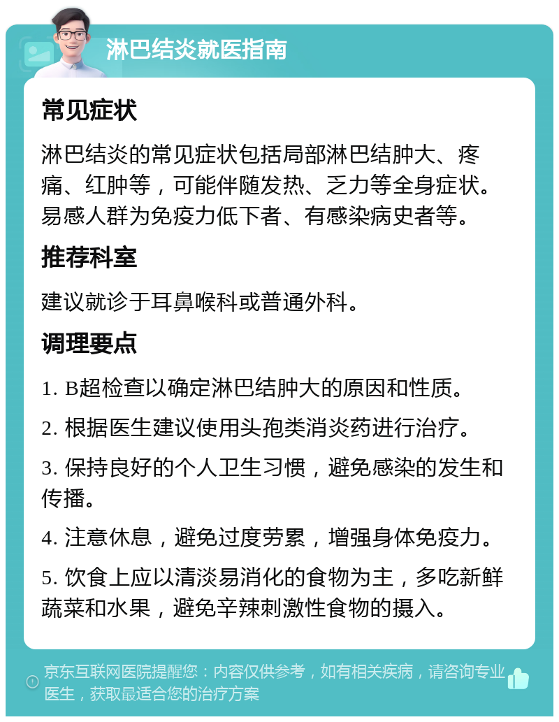 淋巴结炎就医指南 常见症状 淋巴结炎的常见症状包括局部淋巴结肿大、疼痛、红肿等，可能伴随发热、乏力等全身症状。易感人群为免疫力低下者、有感染病史者等。 推荐科室 建议就诊于耳鼻喉科或普通外科。 调理要点 1. B超检查以确定淋巴结肿大的原因和性质。 2. 根据医生建议使用头孢类消炎药进行治疗。 3. 保持良好的个人卫生习惯，避免感染的发生和传播。 4. 注意休息，避免过度劳累，增强身体免疫力。 5. 饮食上应以清淡易消化的食物为主，多吃新鲜蔬菜和水果，避免辛辣刺激性食物的摄入。