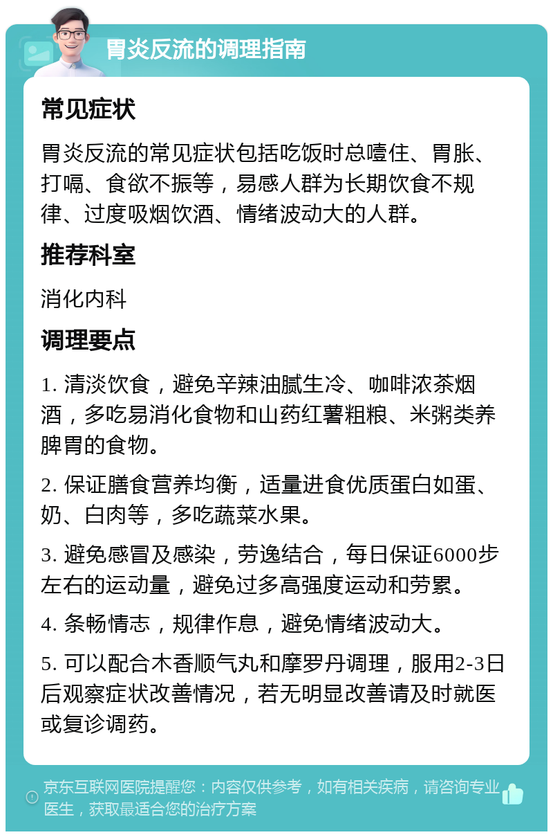 胃炎反流的调理指南 常见症状 胃炎反流的常见症状包括吃饭时总噎住、胃胀、打嗝、食欲不振等，易感人群为长期饮食不规律、过度吸烟饮酒、情绪波动大的人群。 推荐科室 消化内科 调理要点 1. 清淡饮食，避免辛辣油腻生冷、咖啡浓茶烟酒，多吃易消化食物和山药红薯粗粮、米粥类养脾胃的食物。 2. 保证膳食营养均衡，适量进食优质蛋白如蛋、奶、白肉等，多吃蔬菜水果。 3. 避免感冒及感染，劳逸结合，每日保证6000步左右的运动量，避免过多高强度运动和劳累。 4. 条畅情志，规律作息，避免情绪波动大。 5. 可以配合木香顺气丸和摩罗丹调理，服用2-3日后观察症状改善情况，若无明显改善请及时就医或复诊调药。