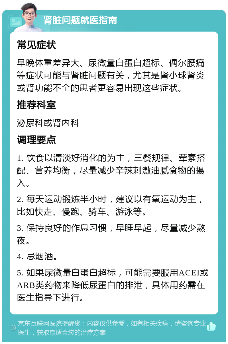 肾脏问题就医指南 常见症状 早晚体重差异大、尿微量白蛋白超标、偶尔腰痛等症状可能与肾脏问题有关，尤其是肾小球肾炎或肾功能不全的患者更容易出现这些症状。 推荐科室 泌尿科或肾内科 调理要点 1. 饮食以清淡好消化的为主，三餐规律、荤素搭配、营养均衡，尽量减少辛辣刺激油腻食物的摄入。 2. 每天运动锻炼半小时，建议以有氧运动为主，比如快走、慢跑、骑车、游泳等。 3. 保持良好的作息习惯，早睡早起，尽量减少熬夜。 4. 忌烟酒。 5. 如果尿微量白蛋白超标，可能需要服用ACEI或ARB类药物来降低尿蛋白的排泄，具体用药需在医生指导下进行。