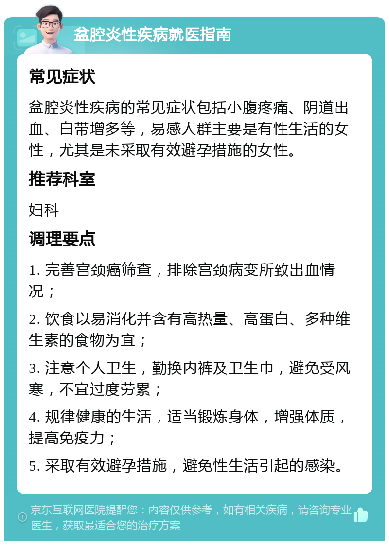 盆腔炎性疾病就医指南 常见症状 盆腔炎性疾病的常见症状包括小腹疼痛、阴道出血、白带增多等，易感人群主要是有性生活的女性，尤其是未采取有效避孕措施的女性。 推荐科室 妇科 调理要点 1. 完善宫颈癌筛查，排除宫颈病变所致出血情况； 2. 饮食以易消化并含有高热量、高蛋白、多种维生素的食物为宜； 3. 注意个人卫生，勤换内裤及卫生巾，避免受风寒，不宜过度劳累； 4. 规律健康的生活，适当锻炼身体，增强体质，提高免疫力； 5. 采取有效避孕措施，避免性生活引起的感染。