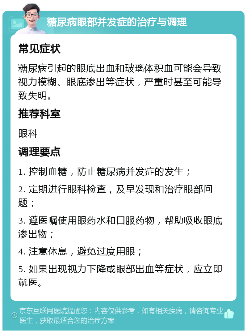 糖尿病眼部并发症的治疗与调理 常见症状 糖尿病引起的眼底出血和玻璃体积血可能会导致视力模糊、眼底渗出等症状，严重时甚至可能导致失明。 推荐科室 眼科 调理要点 1. 控制血糖，防止糖尿病并发症的发生； 2. 定期进行眼科检查，及早发现和治疗眼部问题； 3. 遵医嘱使用眼药水和口服药物，帮助吸收眼底渗出物； 4. 注意休息，避免过度用眼； 5. 如果出现视力下降或眼部出血等症状，应立即就医。