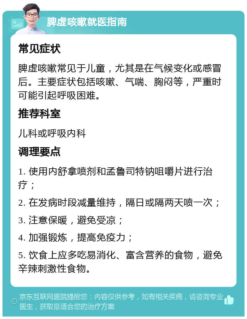 脾虚咳嗽就医指南 常见症状 脾虚咳嗽常见于儿童，尤其是在气候变化或感冒后。主要症状包括咳嗽、气喘、胸闷等，严重时可能引起呼吸困难。 推荐科室 儿科或呼吸内科 调理要点 1. 使用内舒拿喷剂和孟鲁司特钠咀嚼片进行治疗； 2. 在发病时段减量维持，隔日或隔两天喷一次； 3. 注意保暖，避免受凉； 4. 加强锻炼，提高免疫力； 5. 饮食上应多吃易消化、富含营养的食物，避免辛辣刺激性食物。