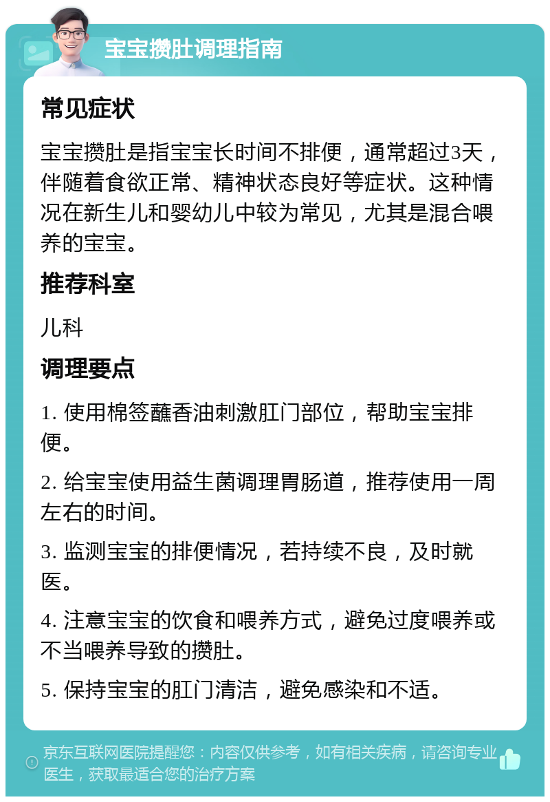 宝宝攒肚调理指南 常见症状 宝宝攒肚是指宝宝长时间不排便，通常超过3天，伴随着食欲正常、精神状态良好等症状。这种情况在新生儿和婴幼儿中较为常见，尤其是混合喂养的宝宝。 推荐科室 儿科 调理要点 1. 使用棉签蘸香油刺激肛门部位，帮助宝宝排便。 2. 给宝宝使用益生菌调理胃肠道，推荐使用一周左右的时间。 3. 监测宝宝的排便情况，若持续不良，及时就医。 4. 注意宝宝的饮食和喂养方式，避免过度喂养或不当喂养导致的攒肚。 5. 保持宝宝的肛门清洁，避免感染和不适。