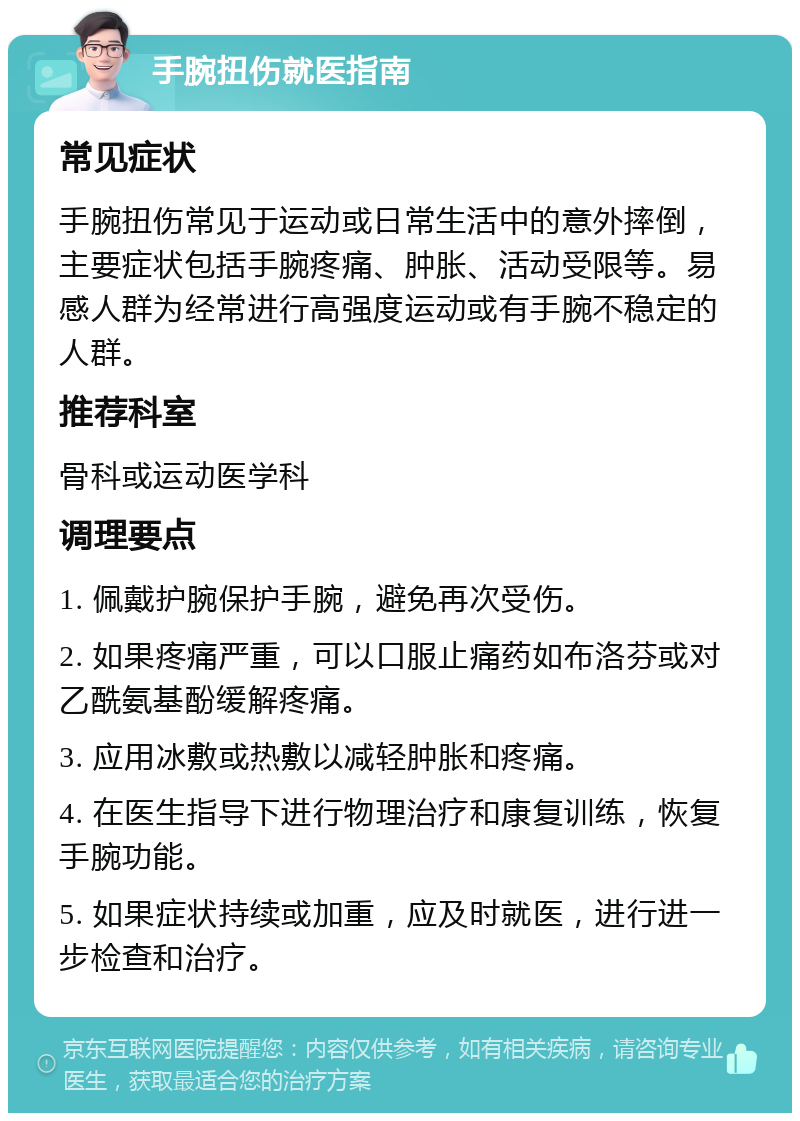 手腕扭伤就医指南 常见症状 手腕扭伤常见于运动或日常生活中的意外摔倒，主要症状包括手腕疼痛、肿胀、活动受限等。易感人群为经常进行高强度运动或有手腕不稳定的人群。 推荐科室 骨科或运动医学科 调理要点 1. 佩戴护腕保护手腕，避免再次受伤。 2. 如果疼痛严重，可以口服止痛药如布洛芬或对乙酰氨基酚缓解疼痛。 3. 应用冰敷或热敷以减轻肿胀和疼痛。 4. 在医生指导下进行物理治疗和康复训练，恢复手腕功能。 5. 如果症状持续或加重，应及时就医，进行进一步检查和治疗。