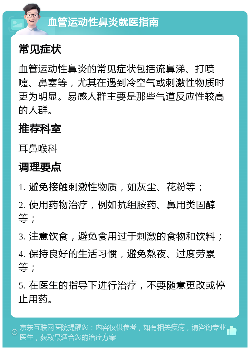 血管运动性鼻炎就医指南 常见症状 血管运动性鼻炎的常见症状包括流鼻涕、打喷嚏、鼻塞等，尤其在遇到冷空气或刺激性物质时更为明显。易感人群主要是那些气道反应性较高的人群。 推荐科室 耳鼻喉科 调理要点 1. 避免接触刺激性物质，如灰尘、花粉等； 2. 使用药物治疗，例如抗组胺药、鼻用类固醇等； 3. 注意饮食，避免食用过于刺激的食物和饮料； 4. 保持良好的生活习惯，避免熬夜、过度劳累等； 5. 在医生的指导下进行治疗，不要随意更改或停止用药。