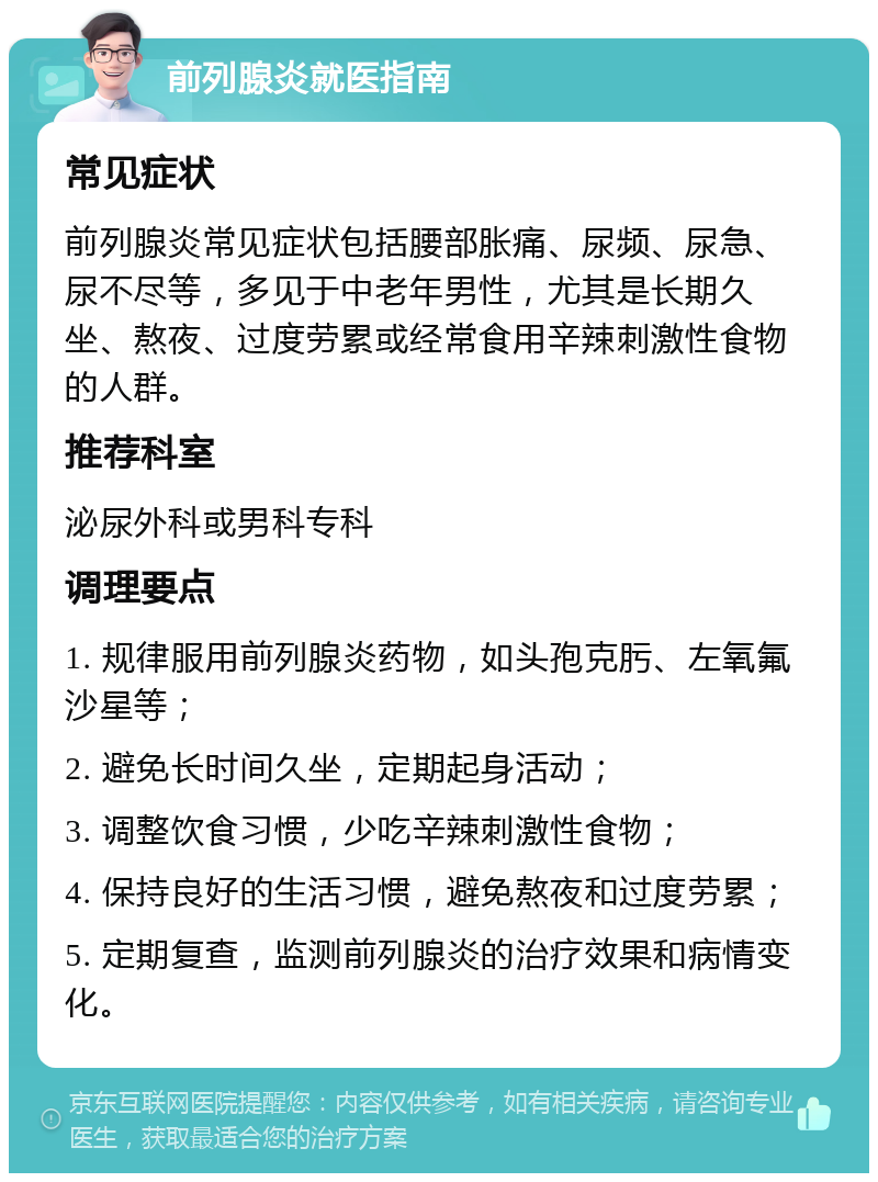 前列腺炎就医指南 常见症状 前列腺炎常见症状包括腰部胀痛、尿频、尿急、尿不尽等，多见于中老年男性，尤其是长期久坐、熬夜、过度劳累或经常食用辛辣刺激性食物的人群。 推荐科室 泌尿外科或男科专科 调理要点 1. 规律服用前列腺炎药物，如头孢克肟、左氧氟沙星等； 2. 避免长时间久坐，定期起身活动； 3. 调整饮食习惯，少吃辛辣刺激性食物； 4. 保持良好的生活习惯，避免熬夜和过度劳累； 5. 定期复查，监测前列腺炎的治疗效果和病情变化。