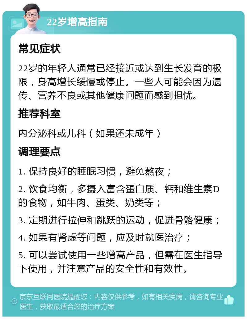 22岁增高指南 常见症状 22岁的年轻人通常已经接近或达到生长发育的极限，身高增长缓慢或停止。一些人可能会因为遗传、营养不良或其他健康问题而感到担忧。 推荐科室 内分泌科或儿科（如果还未成年） 调理要点 1. 保持良好的睡眠习惯，避免熬夜； 2. 饮食均衡，多摄入富含蛋白质、钙和维生素D的食物，如牛肉、蛋类、奶类等； 3. 定期进行拉伸和跳跃的运动，促进骨骼健康； 4. 如果有肾虚等问题，应及时就医治疗； 5. 可以尝试使用一些增高产品，但需在医生指导下使用，并注意产品的安全性和有效性。