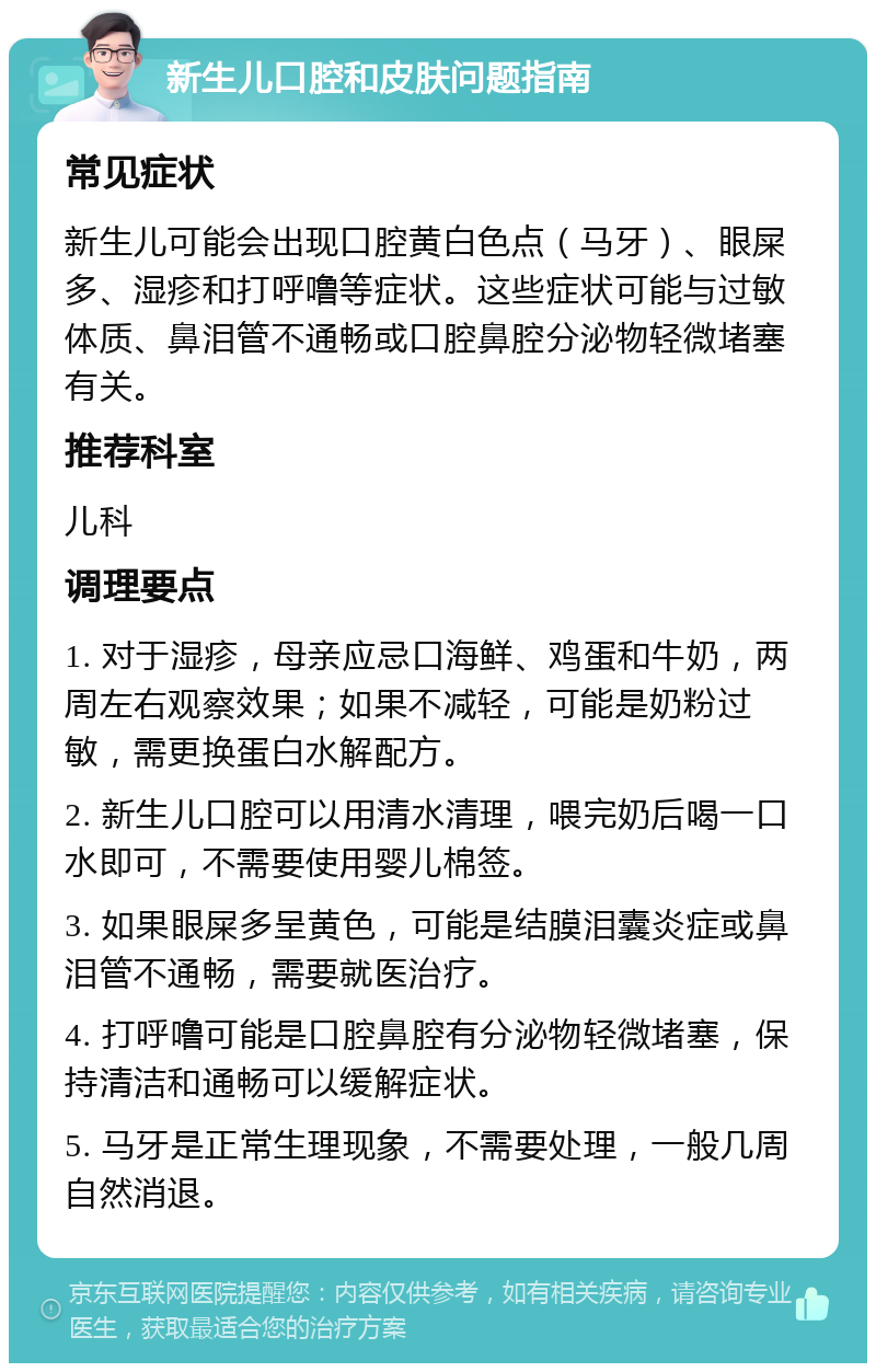 新生儿口腔和皮肤问题指南 常见症状 新生儿可能会出现口腔黄白色点（马牙）、眼屎多、湿疹和打呼噜等症状。这些症状可能与过敏体质、鼻泪管不通畅或口腔鼻腔分泌物轻微堵塞有关。 推荐科室 儿科 调理要点 1. 对于湿疹，母亲应忌口海鲜、鸡蛋和牛奶，两周左右观察效果；如果不减轻，可能是奶粉过敏，需更换蛋白水解配方。 2. 新生儿口腔可以用清水清理，喂完奶后喝一口水即可，不需要使用婴儿棉签。 3. 如果眼屎多呈黄色，可能是结膜泪囊炎症或鼻泪管不通畅，需要就医治疗。 4. 打呼噜可能是口腔鼻腔有分泌物轻微堵塞，保持清洁和通畅可以缓解症状。 5. 马牙是正常生理现象，不需要处理，一般几周自然消退。