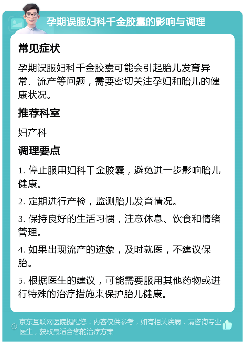 孕期误服妇科千金胶囊的影响与调理 常见症状 孕期误服妇科千金胶囊可能会引起胎儿发育异常、流产等问题，需要密切关注孕妇和胎儿的健康状况。 推荐科室 妇产科 调理要点 1. 停止服用妇科千金胶囊，避免进一步影响胎儿健康。 2. 定期进行产检，监测胎儿发育情况。 3. 保持良好的生活习惯，注意休息、饮食和情绪管理。 4. 如果出现流产的迹象，及时就医，不建议保胎。 5. 根据医生的建议，可能需要服用其他药物或进行特殊的治疗措施来保护胎儿健康。