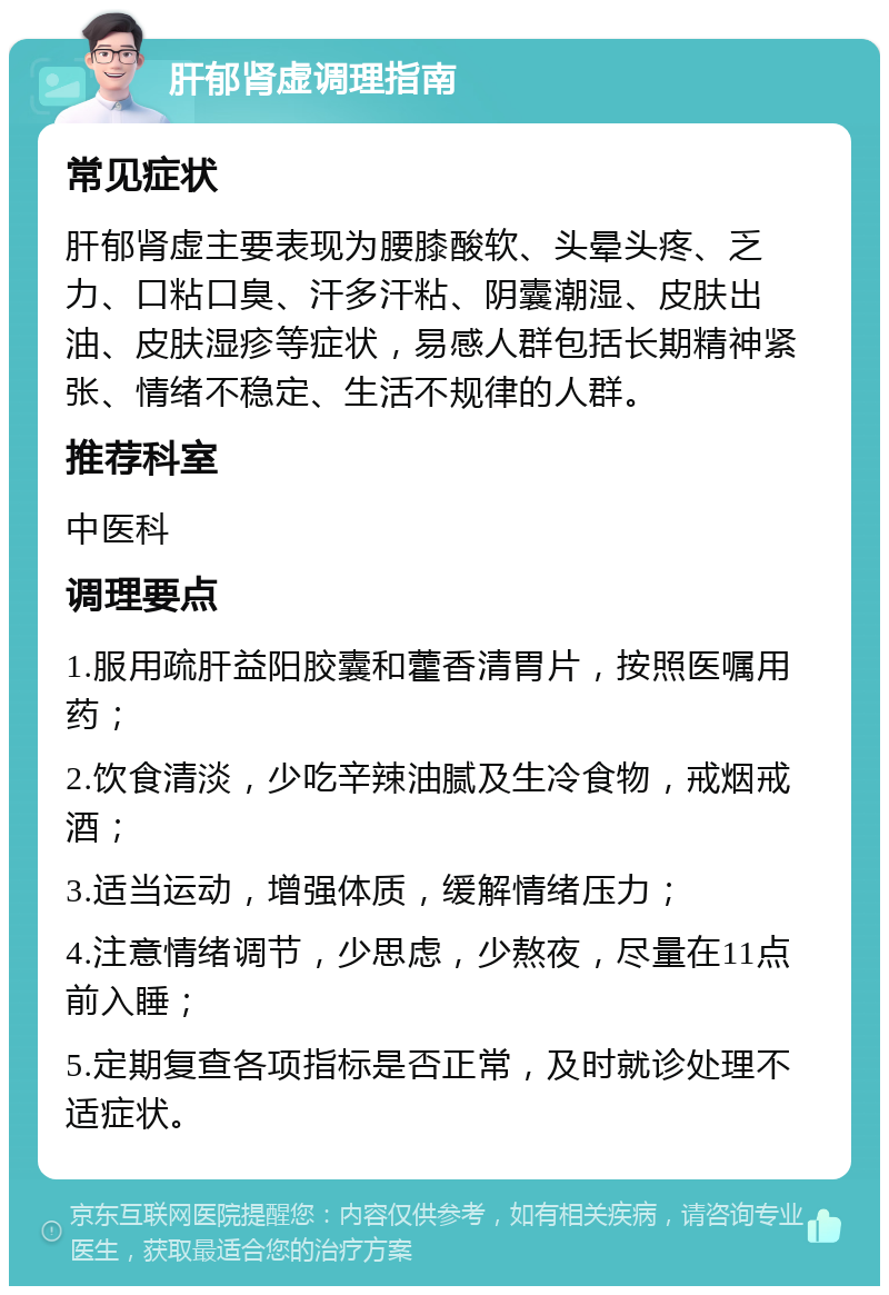 肝郁肾虚调理指南 常见症状 肝郁肾虚主要表现为腰膝酸软、头晕头疼、乏力、口粘口臭、汗多汗粘、阴囊潮湿、皮肤出油、皮肤湿疹等症状，易感人群包括长期精神紧张、情绪不稳定、生活不规律的人群。 推荐科室 中医科 调理要点 1.服用疏肝益阳胶囊和藿香清胃片，按照医嘱用药； 2.饮食清淡，少吃辛辣油腻及生冷食物，戒烟戒酒； 3.适当运动，增强体质，缓解情绪压力； 4.注意情绪调节，少思虑，少熬夜，尽量在11点前入睡； 5.定期复查各项指标是否正常，及时就诊处理不适症状。