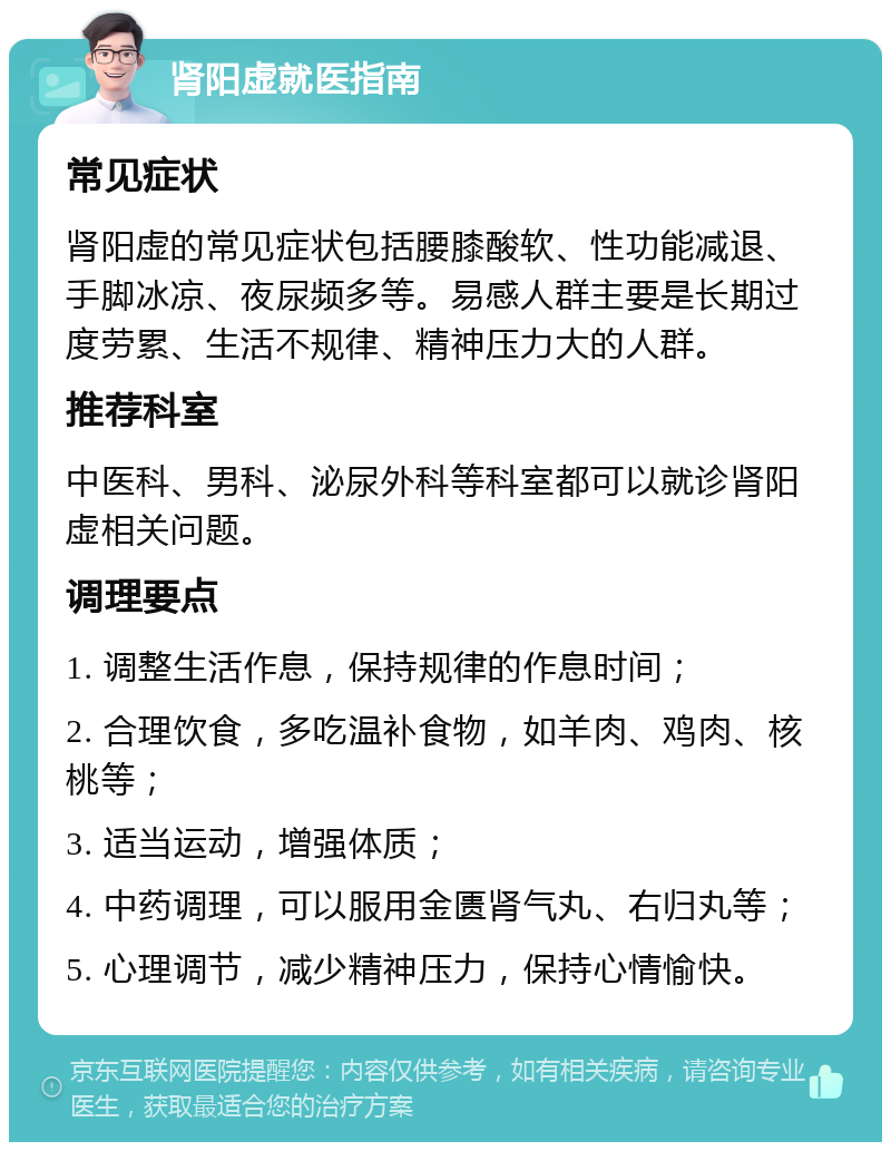 肾阳虚就医指南 常见症状 肾阳虚的常见症状包括腰膝酸软、性功能减退、手脚冰凉、夜尿频多等。易感人群主要是长期过度劳累、生活不规律、精神压力大的人群。 推荐科室 中医科、男科、泌尿外科等科室都可以就诊肾阳虚相关问题。 调理要点 1. 调整生活作息，保持规律的作息时间； 2. 合理饮食，多吃温补食物，如羊肉、鸡肉、核桃等； 3. 适当运动，增强体质； 4. 中药调理，可以服用金匮肾气丸、右归丸等； 5. 心理调节，减少精神压力，保持心情愉快。