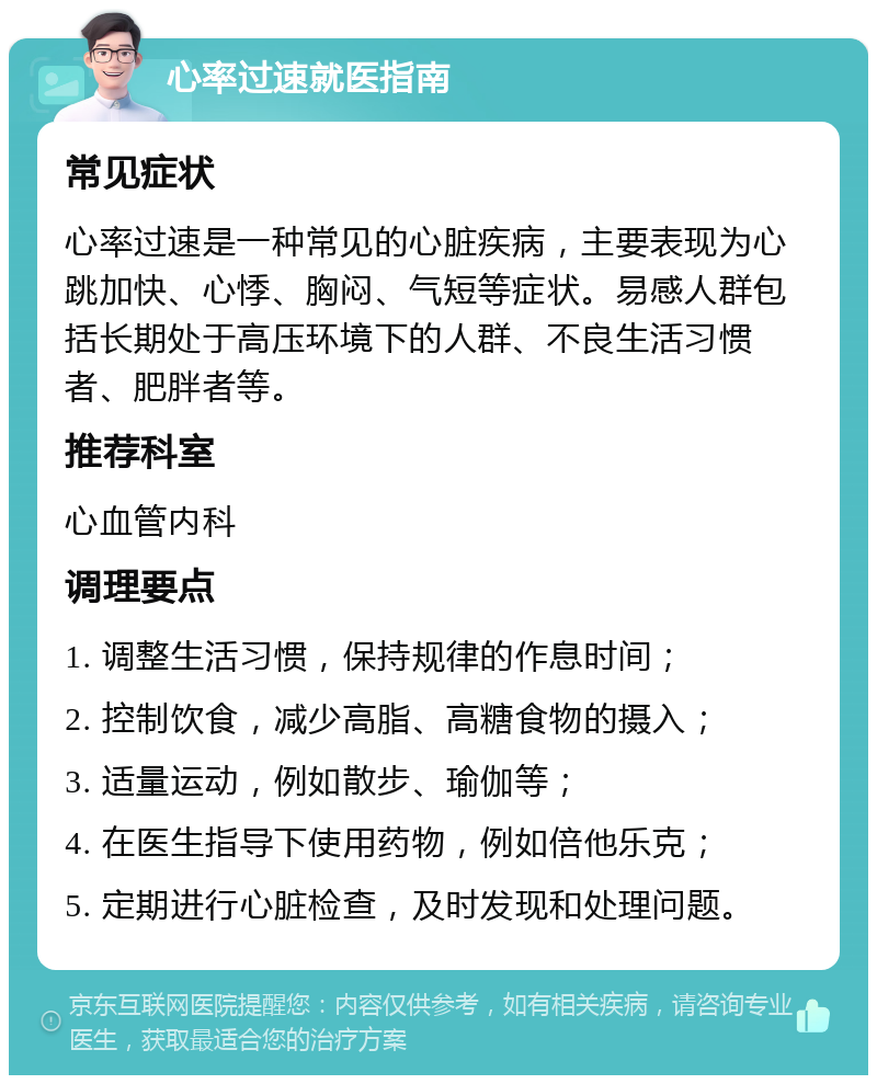 心率过速就医指南 常见症状 心率过速是一种常见的心脏疾病，主要表现为心跳加快、心悸、胸闷、气短等症状。易感人群包括长期处于高压环境下的人群、不良生活习惯者、肥胖者等。 推荐科室 心血管内科 调理要点 1. 调整生活习惯，保持规律的作息时间； 2. 控制饮食，减少高脂、高糖食物的摄入； 3. 适量运动，例如散步、瑜伽等； 4. 在医生指导下使用药物，例如倍他乐克； 5. 定期进行心脏检查，及时发现和处理问题。