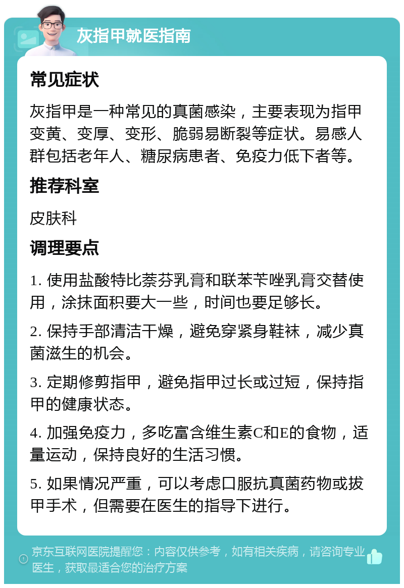 灰指甲就医指南 常见症状 灰指甲是一种常见的真菌感染，主要表现为指甲变黄、变厚、变形、脆弱易断裂等症状。易感人群包括老年人、糖尿病患者、免疫力低下者等。 推荐科室 皮肤科 调理要点 1. 使用盐酸特比萘芬乳膏和联苯苄唑乳膏交替使用，涂抹面积要大一些，时间也要足够长。 2. 保持手部清洁干燥，避免穿紧身鞋袜，减少真菌滋生的机会。 3. 定期修剪指甲，避免指甲过长或过短，保持指甲的健康状态。 4. 加强免疫力，多吃富含维生素C和E的食物，适量运动，保持良好的生活习惯。 5. 如果情况严重，可以考虑口服抗真菌药物或拔甲手术，但需要在医生的指导下进行。