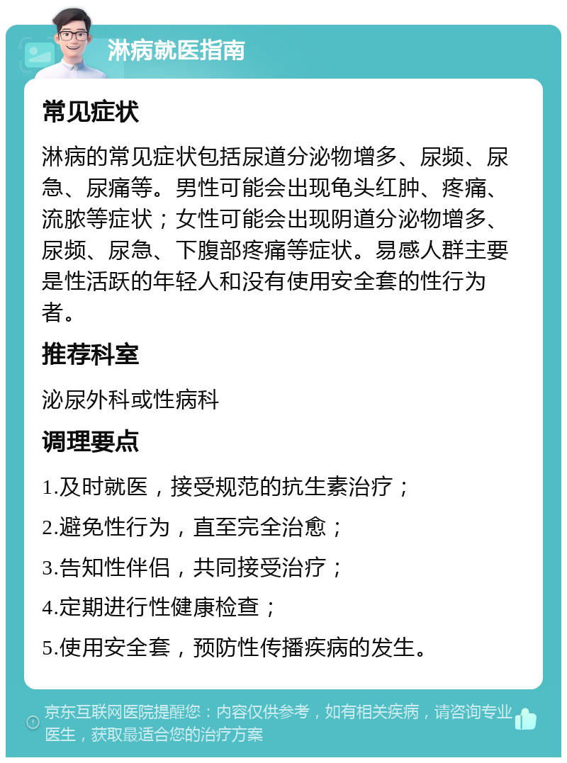 淋病就医指南 常见症状 淋病的常见症状包括尿道分泌物增多、尿频、尿急、尿痛等。男性可能会出现龟头红肿、疼痛、流脓等症状；女性可能会出现阴道分泌物增多、尿频、尿急、下腹部疼痛等症状。易感人群主要是性活跃的年轻人和没有使用安全套的性行为者。 推荐科室 泌尿外科或性病科 调理要点 1.及时就医，接受规范的抗生素治疗； 2.避免性行为，直至完全治愈； 3.告知性伴侣，共同接受治疗； 4.定期进行性健康检查； 5.使用安全套，预防性传播疾病的发生。