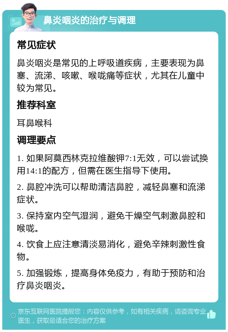 鼻炎咽炎的治疗与调理 常见症状 鼻炎咽炎是常见的上呼吸道疾病，主要表现为鼻塞、流涕、咳嗽、喉咙痛等症状，尤其在儿童中较为常见。 推荐科室 耳鼻喉科 调理要点 1. 如果阿莫西林克拉维酸钾7:1无效，可以尝试换用14:1的配方，但需在医生指导下使用。 2. 鼻腔冲洗可以帮助清洁鼻腔，减轻鼻塞和流涕症状。 3. 保持室内空气湿润，避免干燥空气刺激鼻腔和喉咙。 4. 饮食上应注意清淡易消化，避免辛辣刺激性食物。 5. 加强锻炼，提高身体免疫力，有助于预防和治疗鼻炎咽炎。