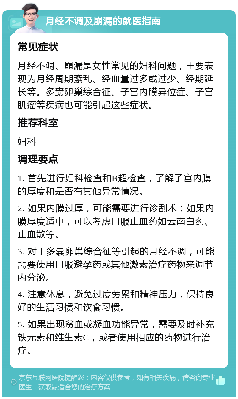 月经不调及崩漏的就医指南 常见症状 月经不调、崩漏是女性常见的妇科问题，主要表现为月经周期紊乱、经血量过多或过少、经期延长等。多囊卵巢综合征、子宫内膜异位症、子宫肌瘤等疾病也可能引起这些症状。 推荐科室 妇科 调理要点 1. 首先进行妇科检查和B超检查，了解子宫内膜的厚度和是否有其他异常情况。 2. 如果内膜过厚，可能需要进行诊刮术；如果内膜厚度适中，可以考虑口服止血药如云南白药、止血散等。 3. 对于多囊卵巢综合征等引起的月经不调，可能需要使用口服避孕药或其他激素治疗药物来调节内分泌。 4. 注意休息，避免过度劳累和精神压力，保持良好的生活习惯和饮食习惯。 5. 如果出现贫血或凝血功能异常，需要及时补充铁元素和维生素C，或者使用相应的药物进行治疗。