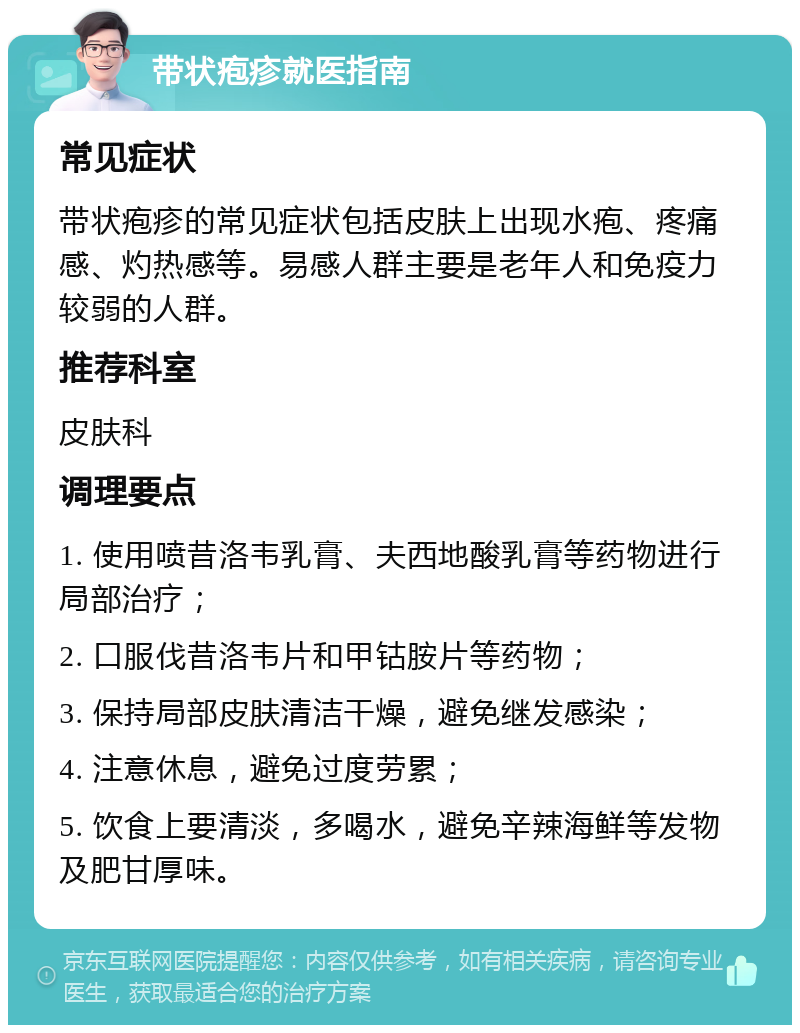 带状疱疹就医指南 常见症状 带状疱疹的常见症状包括皮肤上出现水疱、疼痛感、灼热感等。易感人群主要是老年人和免疫力较弱的人群。 推荐科室 皮肤科 调理要点 1. 使用喷昔洛韦乳膏、夫西地酸乳膏等药物进行局部治疗； 2. 口服伐昔洛韦片和甲钴胺片等药物； 3. 保持局部皮肤清洁干燥，避免继发感染； 4. 注意休息，避免过度劳累； 5. 饮食上要清淡，多喝水，避免辛辣海鲜等发物及肥甘厚味。