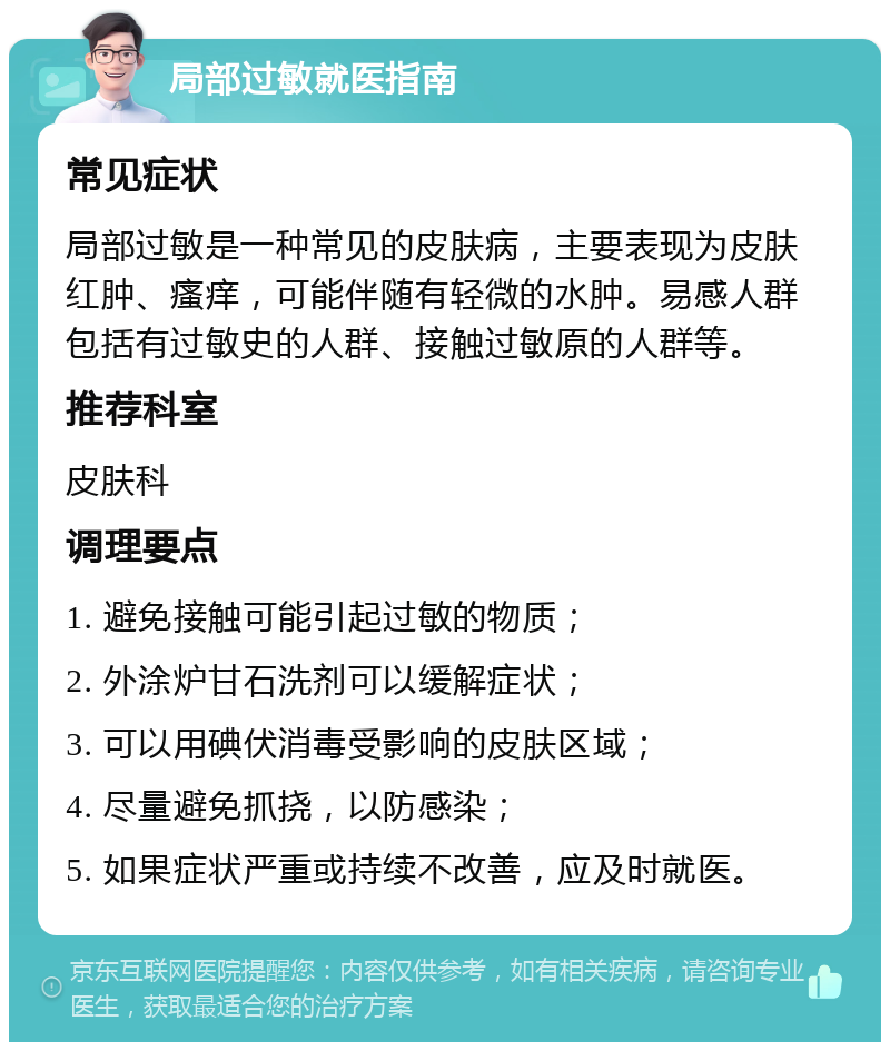 局部过敏就医指南 常见症状 局部过敏是一种常见的皮肤病，主要表现为皮肤红肿、瘙痒，可能伴随有轻微的水肿。易感人群包括有过敏史的人群、接触过敏原的人群等。 推荐科室 皮肤科 调理要点 1. 避免接触可能引起过敏的物质； 2. 外涂炉甘石洗剂可以缓解症状； 3. 可以用碘伏消毒受影响的皮肤区域； 4. 尽量避免抓挠，以防感染； 5. 如果症状严重或持续不改善，应及时就医。