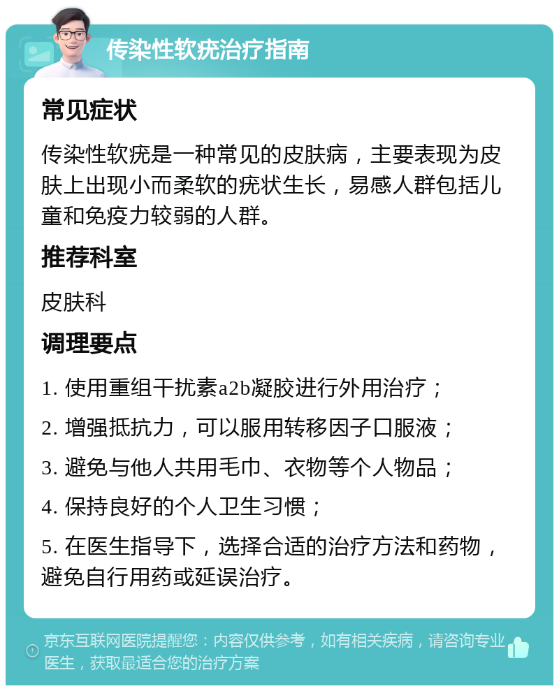 传染性软疣治疗指南 常见症状 传染性软疣是一种常见的皮肤病，主要表现为皮肤上出现小而柔软的疣状生长，易感人群包括儿童和免疫力较弱的人群。 推荐科室 皮肤科 调理要点 1. 使用重组干扰素a2b凝胶进行外用治疗； 2. 增强抵抗力，可以服用转移因子口服液； 3. 避免与他人共用毛巾、衣物等个人物品； 4. 保持良好的个人卫生习惯； 5. 在医生指导下，选择合适的治疗方法和药物，避免自行用药或延误治疗。