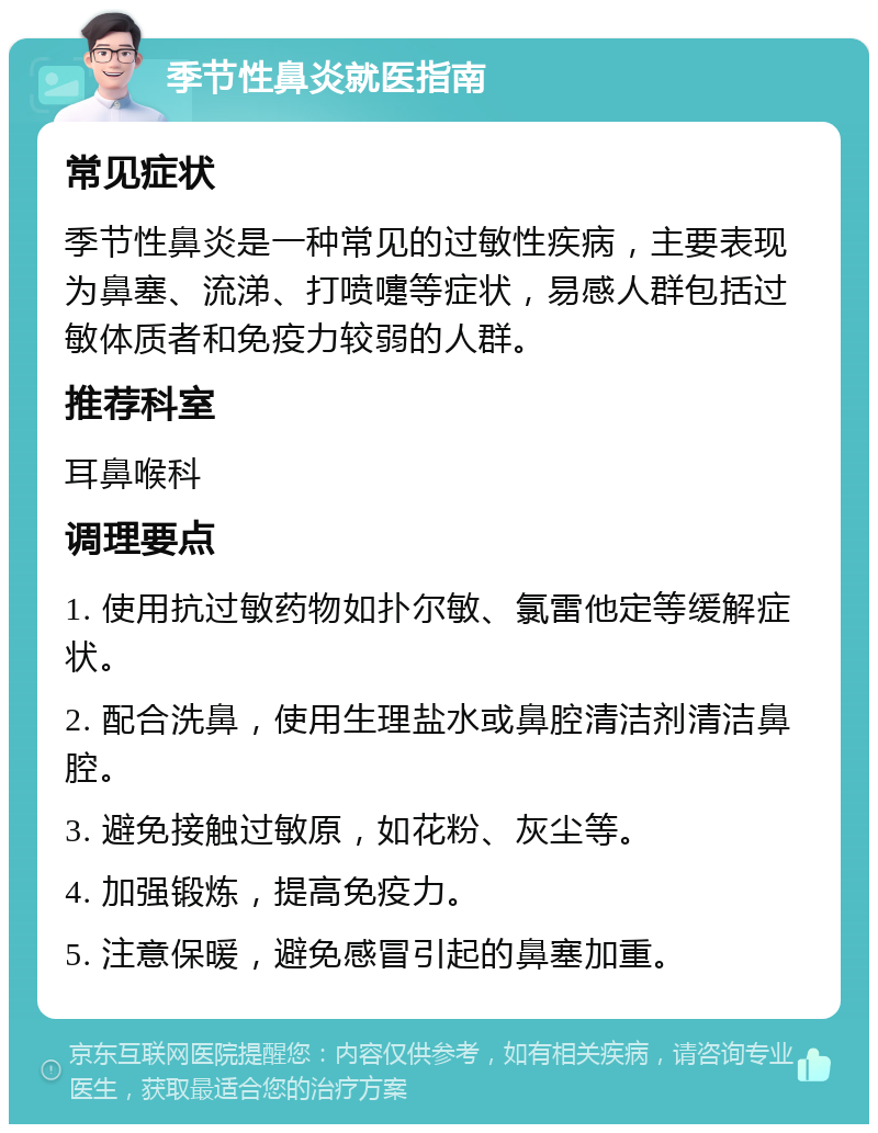 季节性鼻炎就医指南 常见症状 季节性鼻炎是一种常见的过敏性疾病，主要表现为鼻塞、流涕、打喷嚏等症状，易感人群包括过敏体质者和免疫力较弱的人群。 推荐科室 耳鼻喉科 调理要点 1. 使用抗过敏药物如扑尔敏、氯雷他定等缓解症状。 2. 配合洗鼻，使用生理盐水或鼻腔清洁剂清洁鼻腔。 3. 避免接触过敏原，如花粉、灰尘等。 4. 加强锻炼，提高免疫力。 5. 注意保暖，避免感冒引起的鼻塞加重。