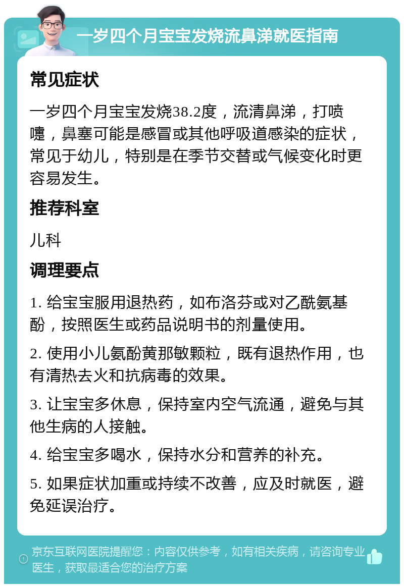 一岁四个月宝宝发烧流鼻涕就医指南 常见症状 一岁四个月宝宝发烧38.2度，流清鼻涕，打喷嚏，鼻塞可能是感冒或其他呼吸道感染的症状，常见于幼儿，特别是在季节交替或气候变化时更容易发生。 推荐科室 儿科 调理要点 1. 给宝宝服用退热药，如布洛芬或对乙酰氨基酚，按照医生或药品说明书的剂量使用。 2. 使用小儿氨酚黄那敏颗粒，既有退热作用，也有清热去火和抗病毒的效果。 3. 让宝宝多休息，保持室内空气流通，避免与其他生病的人接触。 4. 给宝宝多喝水，保持水分和营养的补充。 5. 如果症状加重或持续不改善，应及时就医，避免延误治疗。