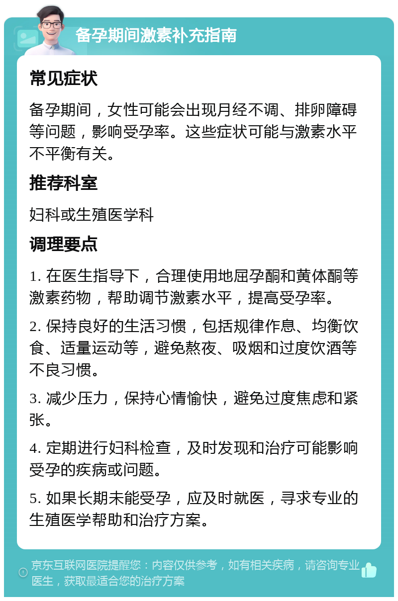 备孕期间激素补充指南 常见症状 备孕期间，女性可能会出现月经不调、排卵障碍等问题，影响受孕率。这些症状可能与激素水平不平衡有关。 推荐科室 妇科或生殖医学科 调理要点 1. 在医生指导下，合理使用地屈孕酮和黄体酮等激素药物，帮助调节激素水平，提高受孕率。 2. 保持良好的生活习惯，包括规律作息、均衡饮食、适量运动等，避免熬夜、吸烟和过度饮酒等不良习惯。 3. 减少压力，保持心情愉快，避免过度焦虑和紧张。 4. 定期进行妇科检查，及时发现和治疗可能影响受孕的疾病或问题。 5. 如果长期未能受孕，应及时就医，寻求专业的生殖医学帮助和治疗方案。