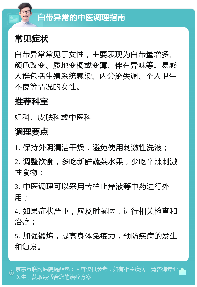 白带异常的中医调理指南 常见症状 白带异常常见于女性，主要表现为白带量增多、颜色改变、质地变稠或变薄、伴有异味等。易感人群包括生殖系统感染、内分泌失调、个人卫生不良等情况的女性。 推荐科室 妇科、皮肤科或中医科 调理要点 1. 保持外阴清洁干燥，避免使用刺激性洗液； 2. 调整饮食，多吃新鲜蔬菜水果，少吃辛辣刺激性食物； 3. 中医调理可以采用苦柏止痒液等中药进行外用； 4. 如果症状严重，应及时就医，进行相关检查和治疗； 5. 加强锻炼，提高身体免疫力，预防疾病的发生和复发。