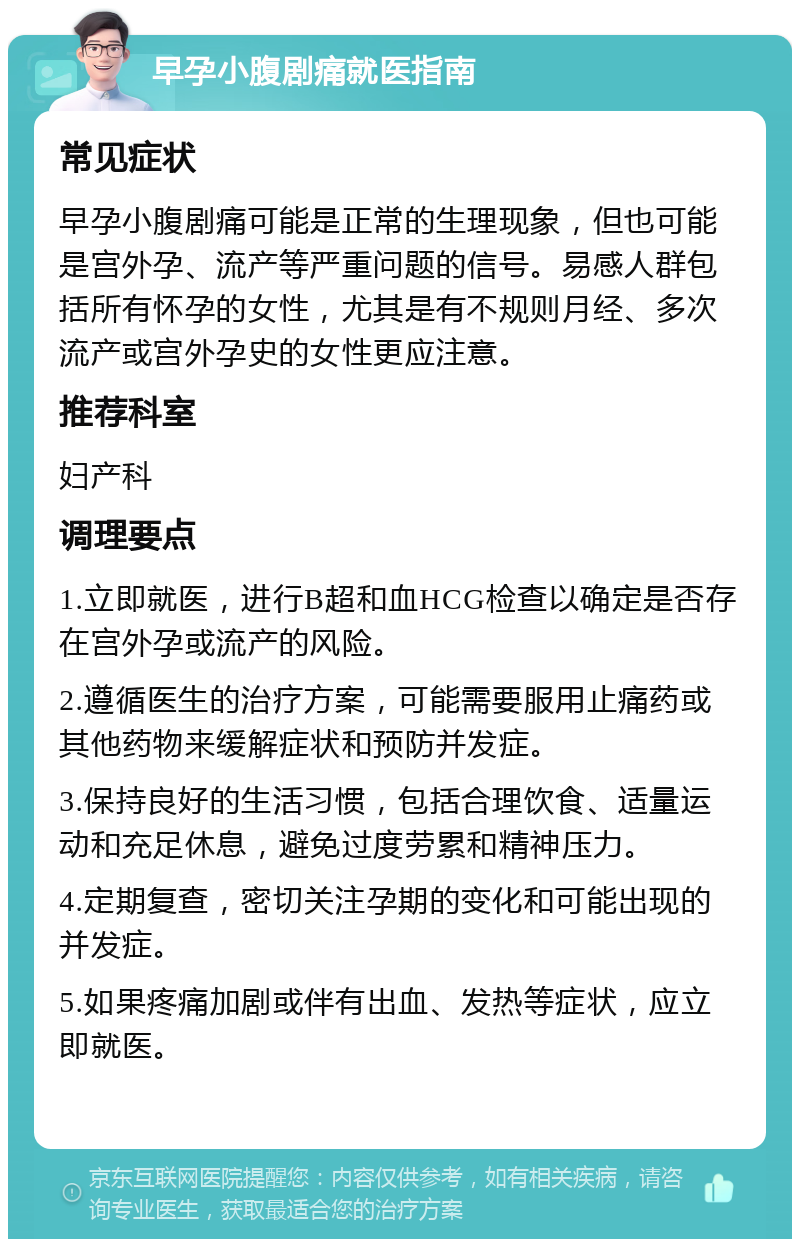 早孕小腹剧痛就医指南 常见症状 早孕小腹剧痛可能是正常的生理现象，但也可能是宫外孕、流产等严重问题的信号。易感人群包括所有怀孕的女性，尤其是有不规则月经、多次流产或宫外孕史的女性更应注意。 推荐科室 妇产科 调理要点 1.立即就医，进行B超和血HCG检查以确定是否存在宫外孕或流产的风险。 2.遵循医生的治疗方案，可能需要服用止痛药或其他药物来缓解症状和预防并发症。 3.保持良好的生活习惯，包括合理饮食、适量运动和充足休息，避免过度劳累和精神压力。 4.定期复查，密切关注孕期的变化和可能出现的并发症。 5.如果疼痛加剧或伴有出血、发热等症状，应立即就医。