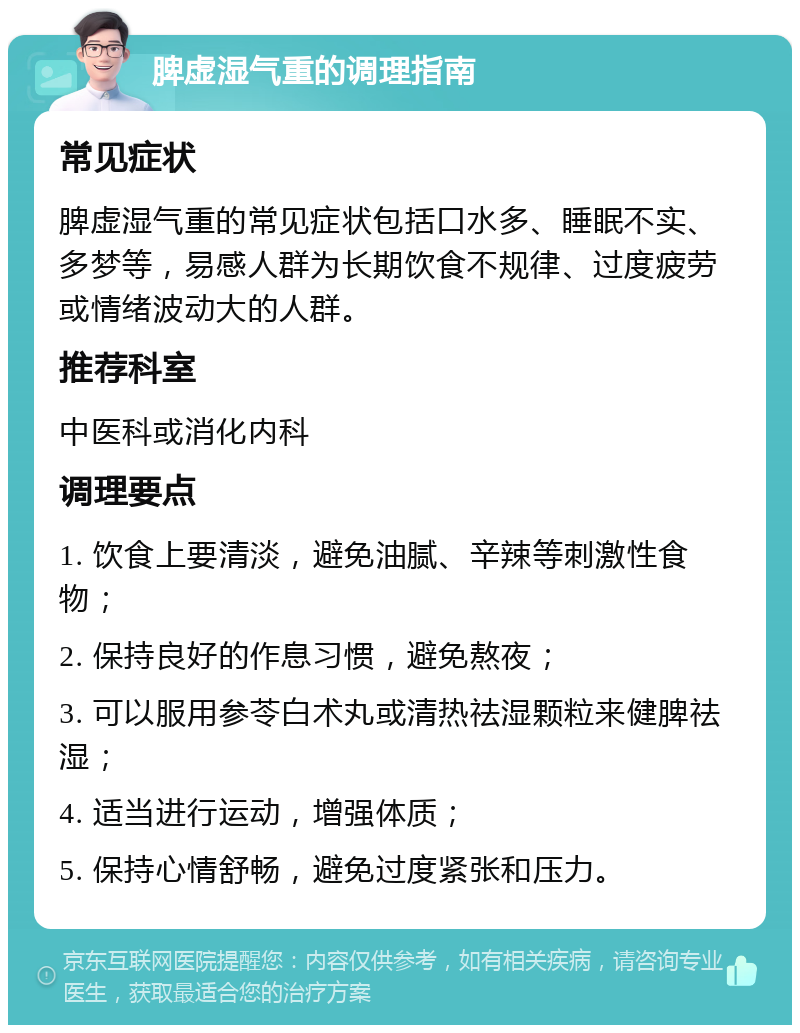 脾虚湿气重的调理指南 常见症状 脾虚湿气重的常见症状包括口水多、睡眠不实、多梦等，易感人群为长期饮食不规律、过度疲劳或情绪波动大的人群。 推荐科室 中医科或消化内科 调理要点 1. 饮食上要清淡，避免油腻、辛辣等刺激性食物； 2. 保持良好的作息习惯，避免熬夜； 3. 可以服用参苓白术丸或清热祛湿颗粒来健脾祛湿； 4. 适当进行运动，增强体质； 5. 保持心情舒畅，避免过度紧张和压力。