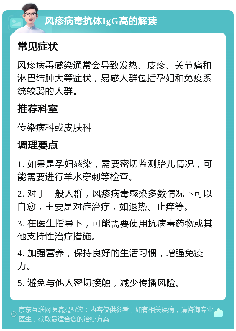 风疹病毒抗体IgG高的解读 常见症状 风疹病毒感染通常会导致发热、皮疹、关节痛和淋巴结肿大等症状，易感人群包括孕妇和免疫系统较弱的人群。 推荐科室 传染病科或皮肤科 调理要点 1. 如果是孕妇感染，需要密切监测胎儿情况，可能需要进行羊水穿刺等检查。 2. 对于一般人群，风疹病毒感染多数情况下可以自愈，主要是对症治疗，如退热、止痒等。 3. 在医生指导下，可能需要使用抗病毒药物或其他支持性治疗措施。 4. 加强营养，保持良好的生活习惯，增强免疫力。 5. 避免与他人密切接触，减少传播风险。