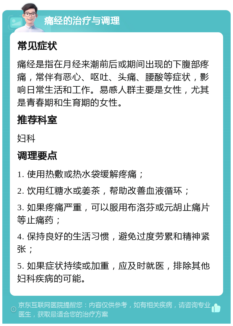 痛经的治疗与调理 常见症状 痛经是指在月经来潮前后或期间出现的下腹部疼痛，常伴有恶心、呕吐、头痛、腰酸等症状，影响日常生活和工作。易感人群主要是女性，尤其是青春期和生育期的女性。 推荐科室 妇科 调理要点 1. 使用热敷或热水袋缓解疼痛； 2. 饮用红糖水或姜茶，帮助改善血液循环； 3. 如果疼痛严重，可以服用布洛芬或元胡止痛片等止痛药； 4. 保持良好的生活习惯，避免过度劳累和精神紧张； 5. 如果症状持续或加重，应及时就医，排除其他妇科疾病的可能。