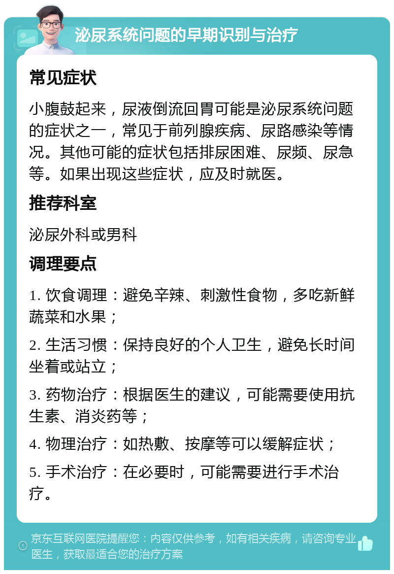 泌尿系统问题的早期识别与治疗 常见症状 小腹鼓起来，尿液倒流回胃可能是泌尿系统问题的症状之一，常见于前列腺疾病、尿路感染等情况。其他可能的症状包括排尿困难、尿频、尿急等。如果出现这些症状，应及时就医。 推荐科室 泌尿外科或男科 调理要点 1. 饮食调理：避免辛辣、刺激性食物，多吃新鲜蔬菜和水果； 2. 生活习惯：保持良好的个人卫生，避免长时间坐着或站立； 3. 药物治疗：根据医生的建议，可能需要使用抗生素、消炎药等； 4. 物理治疗：如热敷、按摩等可以缓解症状； 5. 手术治疗：在必要时，可能需要进行手术治疗。