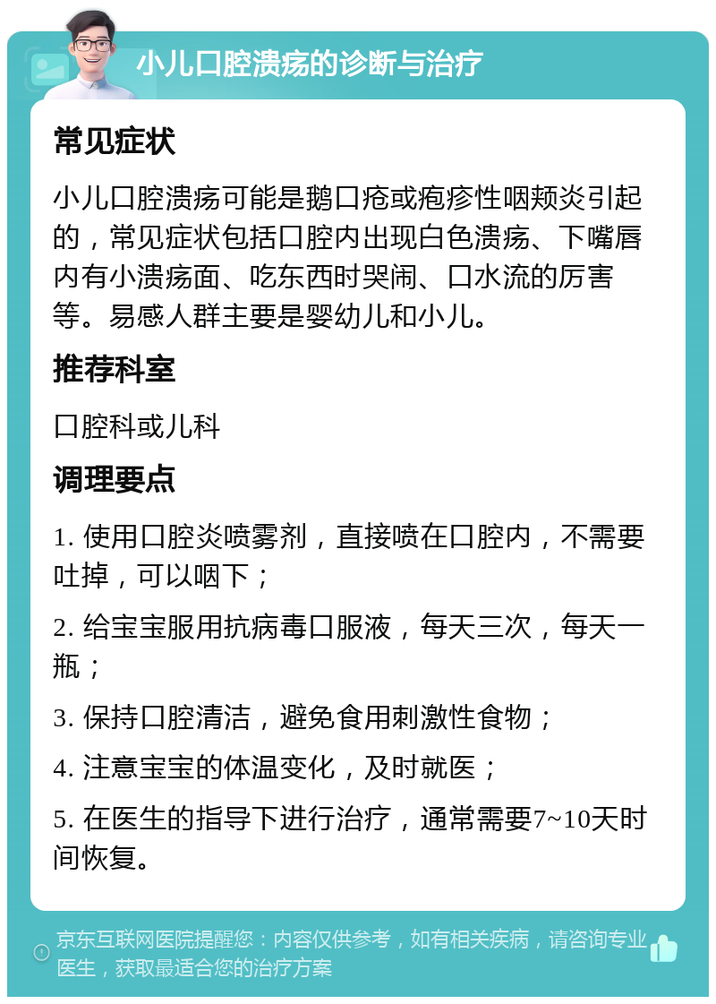 小儿口腔溃疡的诊断与治疗 常见症状 小儿口腔溃疡可能是鹅口疮或疱疹性咽颊炎引起的，常见症状包括口腔内出现白色溃疡、下嘴唇内有小溃疡面、吃东西时哭闹、口水流的厉害等。易感人群主要是婴幼儿和小儿。 推荐科室 口腔科或儿科 调理要点 1. 使用口腔炎喷雾剂，直接喷在口腔内，不需要吐掉，可以咽下； 2. 给宝宝服用抗病毒口服液，每天三次，每天一瓶； 3. 保持口腔清洁，避免食用刺激性食物； 4. 注意宝宝的体温变化，及时就医； 5. 在医生的指导下进行治疗，通常需要7~10天时间恢复。