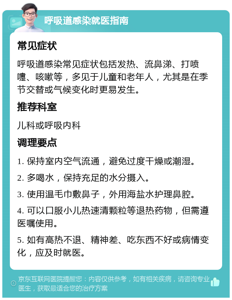 呼吸道感染就医指南 常见症状 呼吸道感染常见症状包括发热、流鼻涕、打喷嚏、咳嗽等，多见于儿童和老年人，尤其是在季节交替或气候变化时更易发生。 推荐科室 儿科或呼吸内科 调理要点 1. 保持室内空气流通，避免过度干燥或潮湿。 2. 多喝水，保持充足的水分摄入。 3. 使用温毛巾敷鼻子，外用海盐水护理鼻腔。 4. 可以口服小儿热速清颗粒等退热药物，但需遵医嘱使用。 5. 如有高热不退、精神差、吃东西不好或病情变化，应及时就医。