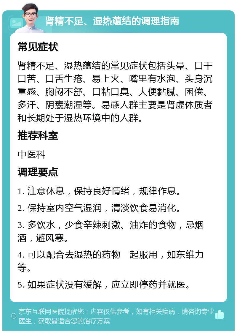 肾精不足、湿热蕴结的调理指南 常见症状 肾精不足、湿热蕴结的常见症状包括头晕、口干口苦、口舌生疮、易上火、嘴里有水泡、头身沉重感、胸闷不舒、口粘口臭、大便黏腻、困倦、多汗、阴囊潮湿等。易感人群主要是肾虚体质者和长期处于湿热环境中的人群。 推荐科室 中医科 调理要点 1. 注意休息，保持良好情绪，规律作息。 2. 保持室内空气湿润，清淡饮食易消化。 3. 多饮水，少食辛辣刺激、油炸的食物，忌烟酒，避风寒。 4. 可以配合去湿热的药物一起服用，如东维力等。 5. 如果症状没有缓解，应立即停药并就医。