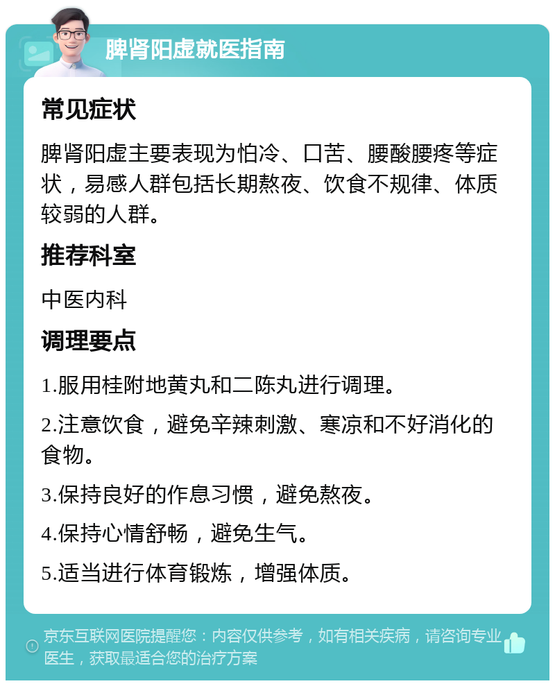 脾肾阳虚就医指南 常见症状 脾肾阳虚主要表现为怕冷、口苦、腰酸腰疼等症状，易感人群包括长期熬夜、饮食不规律、体质较弱的人群。 推荐科室 中医内科 调理要点 1.服用桂附地黄丸和二陈丸进行调理。 2.注意饮食，避免辛辣刺激、寒凉和不好消化的食物。 3.保持良好的作息习惯，避免熬夜。 4.保持心情舒畅，避免生气。 5.适当进行体育锻炼，增强体质。