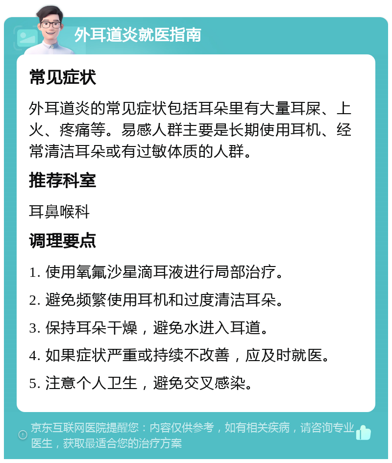 外耳道炎就医指南 常见症状 外耳道炎的常见症状包括耳朵里有大量耳屎、上火、疼痛等。易感人群主要是长期使用耳机、经常清洁耳朵或有过敏体质的人群。 推荐科室 耳鼻喉科 调理要点 1. 使用氧氟沙星滴耳液进行局部治疗。 2. 避免频繁使用耳机和过度清洁耳朵。 3. 保持耳朵干燥，避免水进入耳道。 4. 如果症状严重或持续不改善，应及时就医。 5. 注意个人卫生，避免交叉感染。