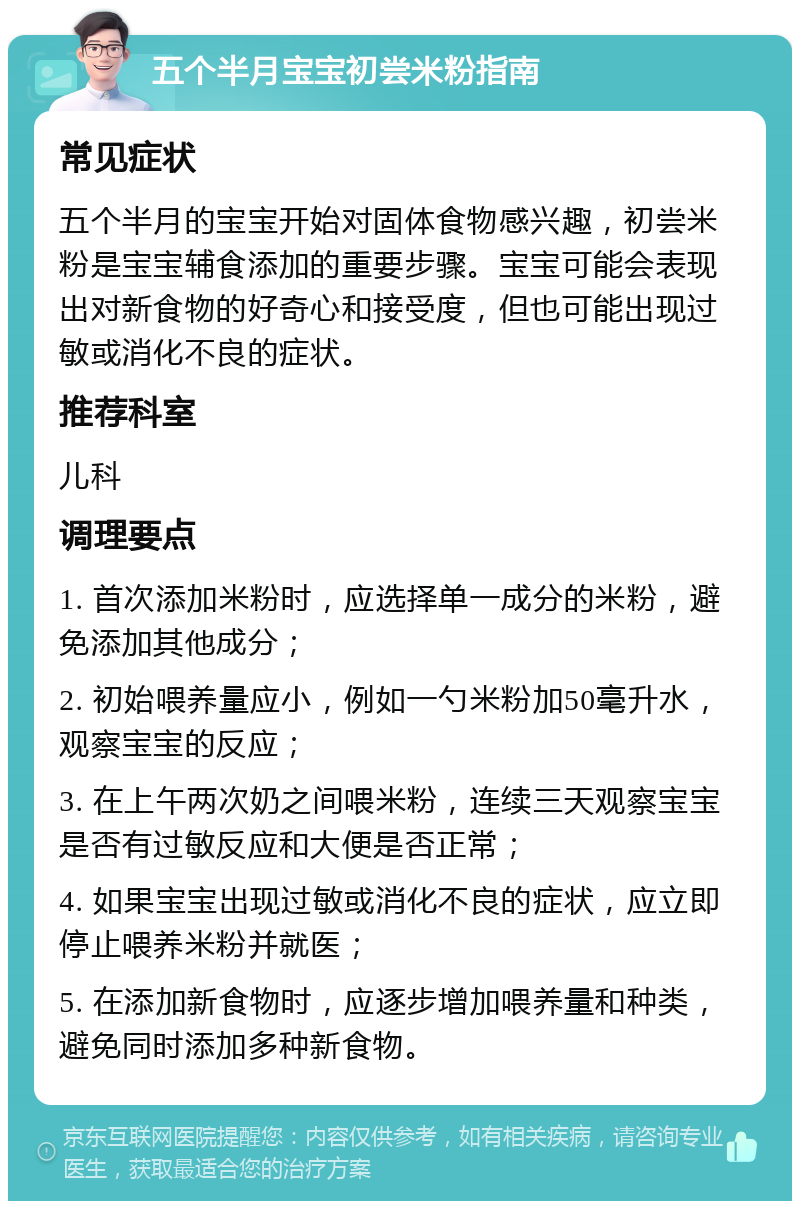 五个半月宝宝初尝米粉指南 常见症状 五个半月的宝宝开始对固体食物感兴趣，初尝米粉是宝宝辅食添加的重要步骤。宝宝可能会表现出对新食物的好奇心和接受度，但也可能出现过敏或消化不良的症状。 推荐科室 儿科 调理要点 1. 首次添加米粉时，应选择单一成分的米粉，避免添加其他成分； 2. 初始喂养量应小，例如一勺米粉加50毫升水，观察宝宝的反应； 3. 在上午两次奶之间喂米粉，连续三天观察宝宝是否有过敏反应和大便是否正常； 4. 如果宝宝出现过敏或消化不良的症状，应立即停止喂养米粉并就医； 5. 在添加新食物时，应逐步增加喂养量和种类，避免同时添加多种新食物。