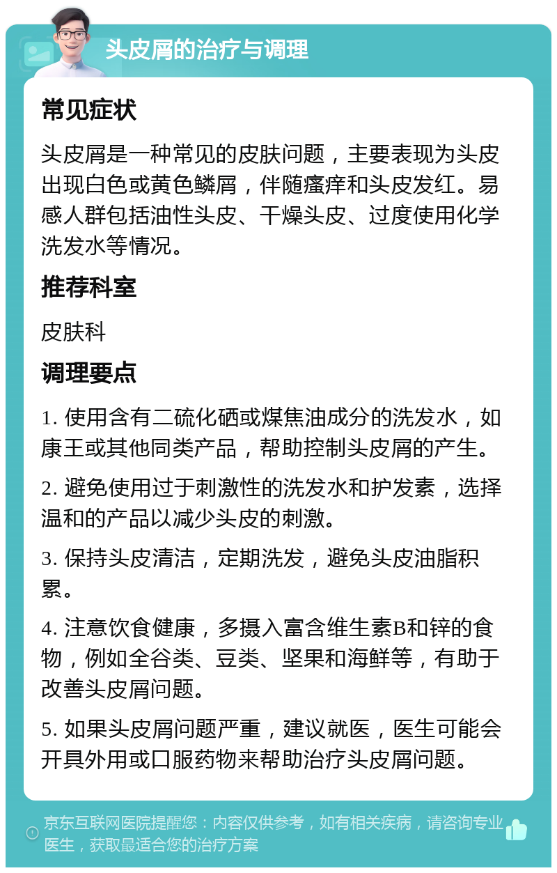 头皮屑的治疗与调理 常见症状 头皮屑是一种常见的皮肤问题，主要表现为头皮出现白色或黄色鳞屑，伴随瘙痒和头皮发红。易感人群包括油性头皮、干燥头皮、过度使用化学洗发水等情况。 推荐科室 皮肤科 调理要点 1. 使用含有二硫化硒或煤焦油成分的洗发水，如康王或其他同类产品，帮助控制头皮屑的产生。 2. 避免使用过于刺激性的洗发水和护发素，选择温和的产品以减少头皮的刺激。 3. 保持头皮清洁，定期洗发，避免头皮油脂积累。 4. 注意饮食健康，多摄入富含维生素B和锌的食物，例如全谷类、豆类、坚果和海鲜等，有助于改善头皮屑问题。 5. 如果头皮屑问题严重，建议就医，医生可能会开具外用或口服药物来帮助治疗头皮屑问题。