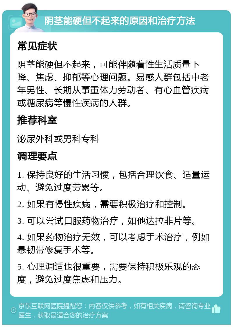 阴茎能硬但不起来的原因和治疗方法 常见症状 阴茎能硬但不起来，可能伴随着性生活质量下降、焦虑、抑郁等心理问题。易感人群包括中老年男性、长期从事重体力劳动者、有心血管疾病或糖尿病等慢性疾病的人群。 推荐科室 泌尿外科或男科专科 调理要点 1. 保持良好的生活习惯，包括合理饮食、适量运动、避免过度劳累等。 2. 如果有慢性疾病，需要积极治疗和控制。 3. 可以尝试口服药物治疗，如他达拉非片等。 4. 如果药物治疗无效，可以考虑手术治疗，例如悬韧带修复手术等。 5. 心理调适也很重要，需要保持积极乐观的态度，避免过度焦虑和压力。