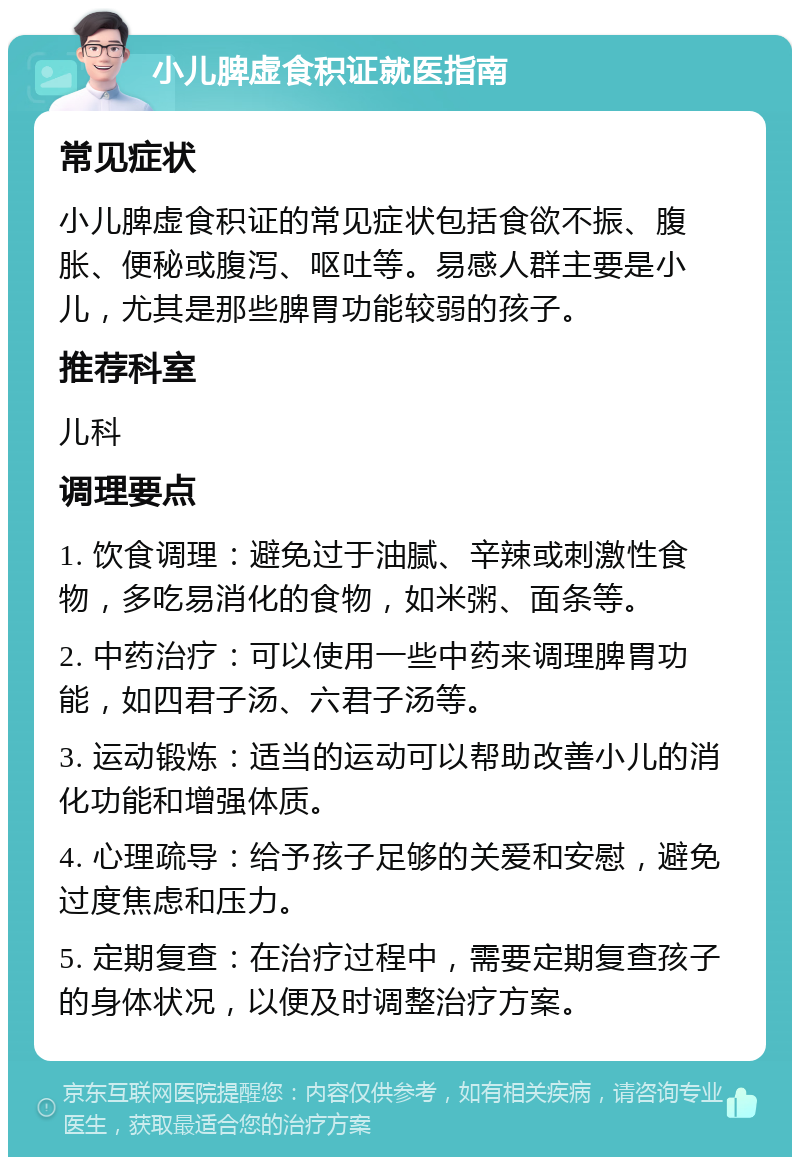 小儿脾虚食积证就医指南 常见症状 小儿脾虚食积证的常见症状包括食欲不振、腹胀、便秘或腹泻、呕吐等。易感人群主要是小儿，尤其是那些脾胃功能较弱的孩子。 推荐科室 儿科 调理要点 1. 饮食调理：避免过于油腻、辛辣或刺激性食物，多吃易消化的食物，如米粥、面条等。 2. 中药治疗：可以使用一些中药来调理脾胃功能，如四君子汤、六君子汤等。 3. 运动锻炼：适当的运动可以帮助改善小儿的消化功能和增强体质。 4. 心理疏导：给予孩子足够的关爱和安慰，避免过度焦虑和压力。 5. 定期复查：在治疗过程中，需要定期复查孩子的身体状况，以便及时调整治疗方案。