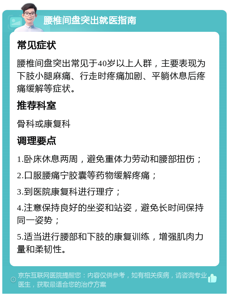 腰椎间盘突出就医指南 常见症状 腰椎间盘突出常见于40岁以上人群，主要表现为下肢小腿麻痛、行走时疼痛加剧、平躺休息后疼痛缓解等症状。 推荐科室 骨科或康复科 调理要点 1.卧床休息两周，避免重体力劳动和腰部扭伤； 2.口服腰痛宁胶囊等药物缓解疼痛； 3.到医院康复科进行理疗； 4.注意保持良好的坐姿和站姿，避免长时间保持同一姿势； 5.适当进行腰部和下肢的康复训练，增强肌肉力量和柔韧性。