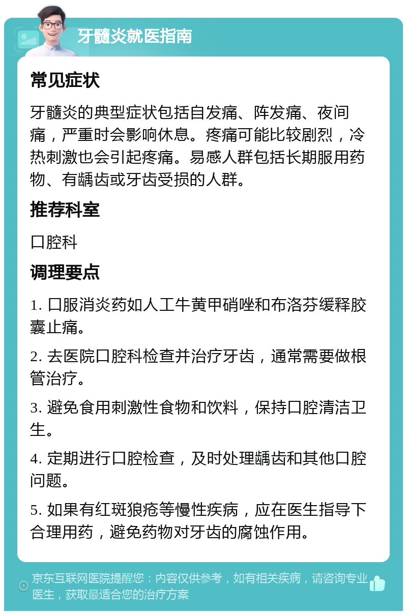 牙髓炎就医指南 常见症状 牙髓炎的典型症状包括自发痛、阵发痛、夜间痛，严重时会影响休息。疼痛可能比较剧烈，冷热刺激也会引起疼痛。易感人群包括长期服用药物、有龋齿或牙齿受损的人群。 推荐科室 口腔科 调理要点 1. 口服消炎药如人工牛黄甲硝唑和布洛芬缓释胶囊止痛。 2. 去医院口腔科检查并治疗牙齿，通常需要做根管治疗。 3. 避免食用刺激性食物和饮料，保持口腔清洁卫生。 4. 定期进行口腔检查，及时处理龋齿和其他口腔问题。 5. 如果有红斑狼疮等慢性疾病，应在医生指导下合理用药，避免药物对牙齿的腐蚀作用。