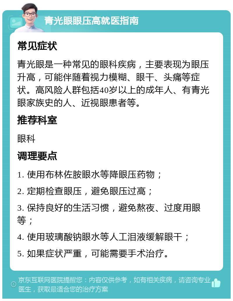 青光眼眼压高就医指南 常见症状 青光眼是一种常见的眼科疾病，主要表现为眼压升高，可能伴随着视力模糊、眼干、头痛等症状。高风险人群包括40岁以上的成年人、有青光眼家族史的人、近视眼患者等。 推荐科室 眼科 调理要点 1. 使用布林佐胺眼水等降眼压药物； 2. 定期检查眼压，避免眼压过高； 3. 保持良好的生活习惯，避免熬夜、过度用眼等； 4. 使用玻璃酸钠眼水等人工泪液缓解眼干； 5. 如果症状严重，可能需要手术治疗。