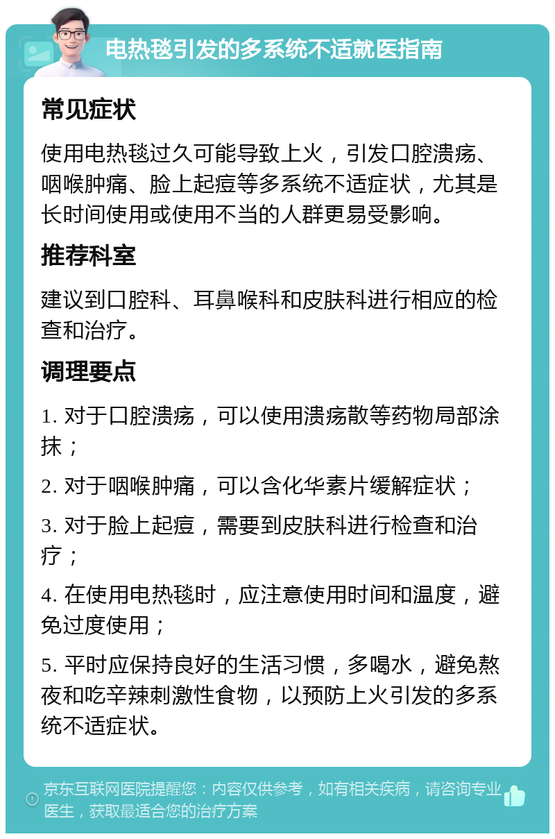 电热毯引发的多系统不适就医指南 常见症状 使用电热毯过久可能导致上火，引发口腔溃疡、咽喉肿痛、脸上起痘等多系统不适症状，尤其是长时间使用或使用不当的人群更易受影响。 推荐科室 建议到口腔科、耳鼻喉科和皮肤科进行相应的检查和治疗。 调理要点 1. 对于口腔溃疡，可以使用溃疡散等药物局部涂抹； 2. 对于咽喉肿痛，可以含化华素片缓解症状； 3. 对于脸上起痘，需要到皮肤科进行检查和治疗； 4. 在使用电热毯时，应注意使用时间和温度，避免过度使用； 5. 平时应保持良好的生活习惯，多喝水，避免熬夜和吃辛辣刺激性食物，以预防上火引发的多系统不适症状。