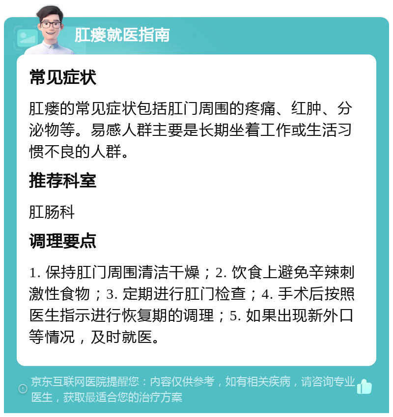 肛瘘就医指南 常见症状 肛瘘的常见症状包括肛门周围的疼痛、红肿、分泌物等。易感人群主要是长期坐着工作或生活习惯不良的人群。 推荐科室 肛肠科 调理要点 1. 保持肛门周围清洁干燥；2. 饮食上避免辛辣刺激性食物；3. 定期进行肛门检查；4. 手术后按照医生指示进行恢复期的调理；5. 如果出现新外口等情况，及时就医。