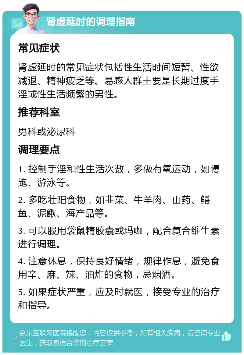 肾虚延时的调理指南 常见症状 肾虚延时的常见症状包括性生活时间短暂、性欲减退、精神疲乏等。易感人群主要是长期过度手淫或性生活频繁的男性。 推荐科室 男科或泌尿科 调理要点 1. 控制手淫和性生活次数，多做有氧运动，如慢跑、游泳等。 2. 多吃壮阳食物，如韭菜、牛羊肉、山药、鳝鱼、泥鳅、海产品等。 3. 可以服用袋鼠精胶囊或玛咖，配合复合维生素进行调理。 4. 注意休息，保持良好情绪，规律作息，避免食用辛、麻、辣、油炸的食物，忌烟酒。 5. 如果症状严重，应及时就医，接受专业的治疗和指导。